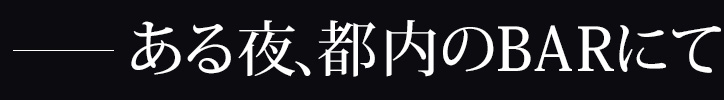 ―ある夜、都内のBARにて