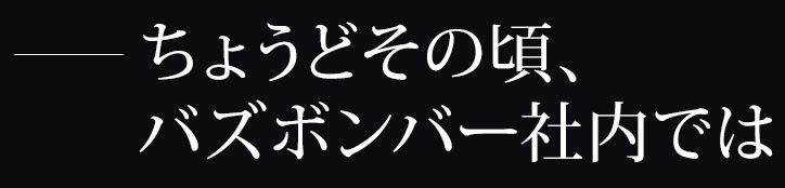 ちょうどその頃、バズボンバー社内では