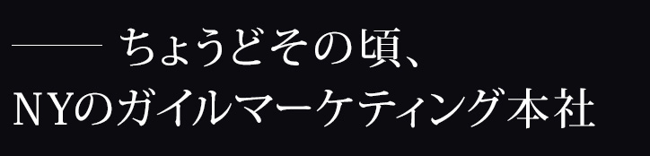 ―ちょうどその頃、NYのガイルマーケティング本社