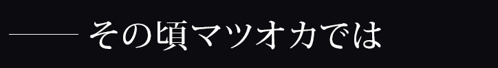 －その頃マツオカでは