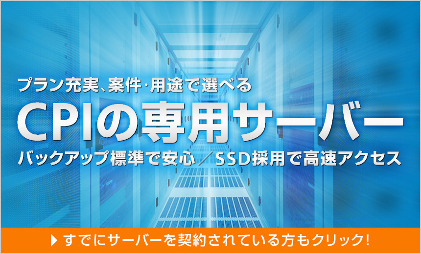 プラン充実、案件・用途で選べるCPIの専用サーバー（バックアップ標準で安心・SSD採用で高速アクセス）すでにサーバーを契約されている方もクリック！