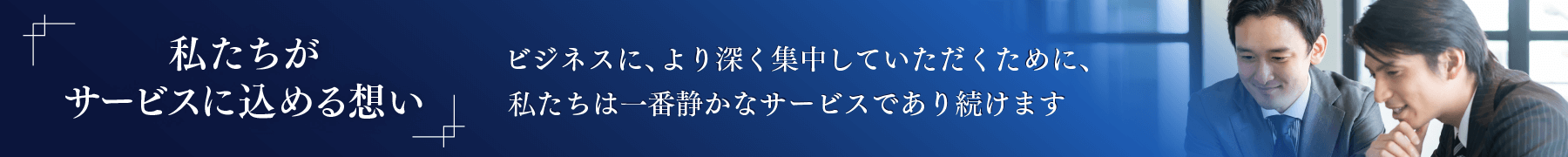 「私たちがサービスに込める想い」ビジネスに、より深く集中していただくために、私たちは一番静かなサービスであり続けます