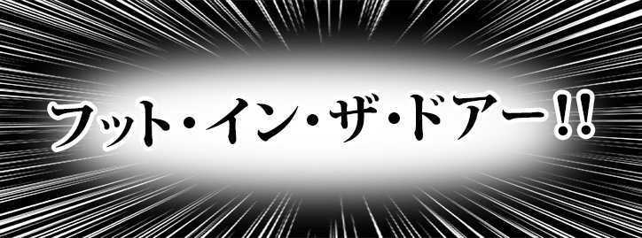 フット・イン・ザ・ドアー！！